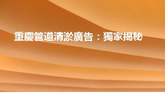 重慶管道清淤廣告：獨家揭秘！哪位明星竟然親自下水，為你的城市清理污泥？！